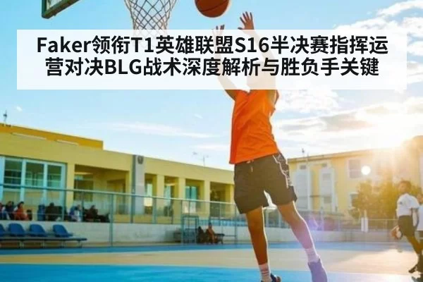 Faker领衔T1英雄联盟S16半决赛指挥运营对决BLG战术深度解析与胜负手关键