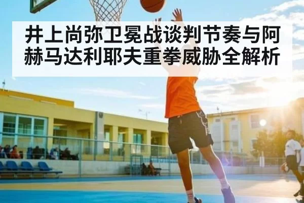 井上尚弥卫冕战谈判节奏与阿赫马达利耶夫重拳威胁全解析