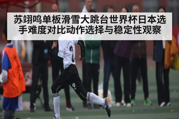 苏翊鸣单板滑雪大跳台世界杯日本选手难度对比动作选择与稳定性观察